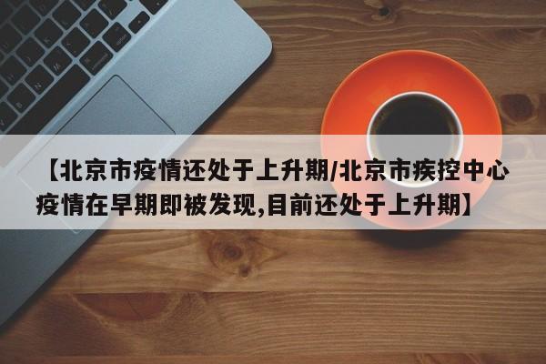 【北京市疫情还处于上升期/北京市疾控中心疫情在早期即被发现,目前还处于上升期】
