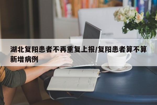 湖北复阳患者不再重复上报/复阳患者算不算新增病例