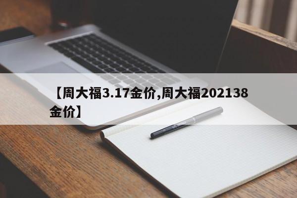 【周大福3.17金价,周大福202138金价】