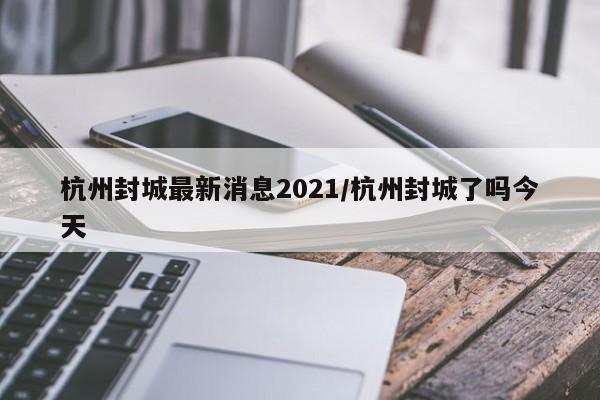 杭州封城最新消息2021/杭州封城了吗今天