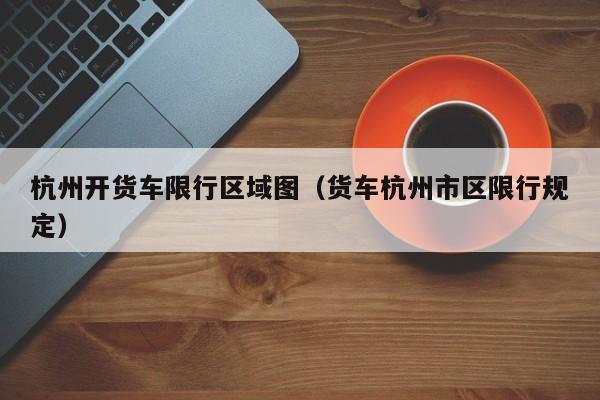杭州开货车限行区域图(货车杭州市区限行规定)
