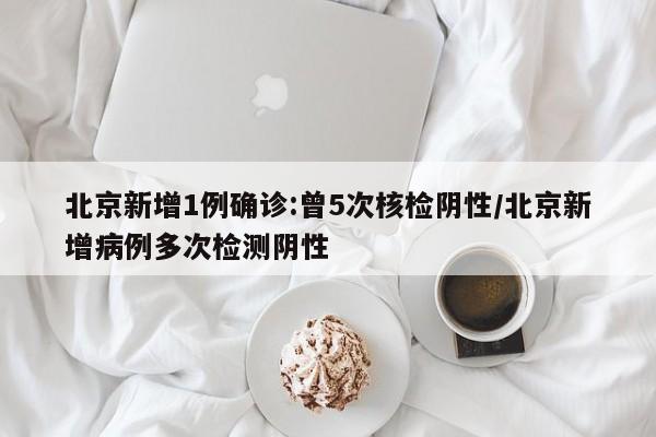 北京新增1例确诊:曾5次核检阴性/北京新增病例多次检测阴性