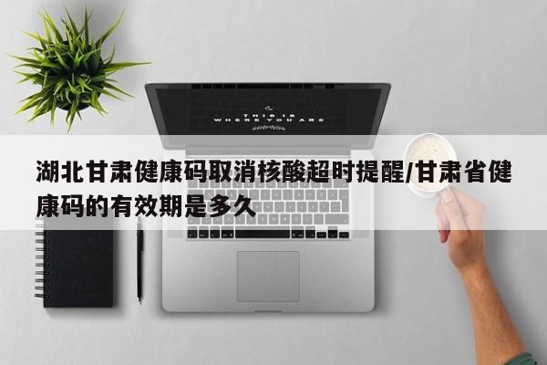 湖北甘肃健康码取消核酸超时提醒/甘肃省健康码的有效期是多久