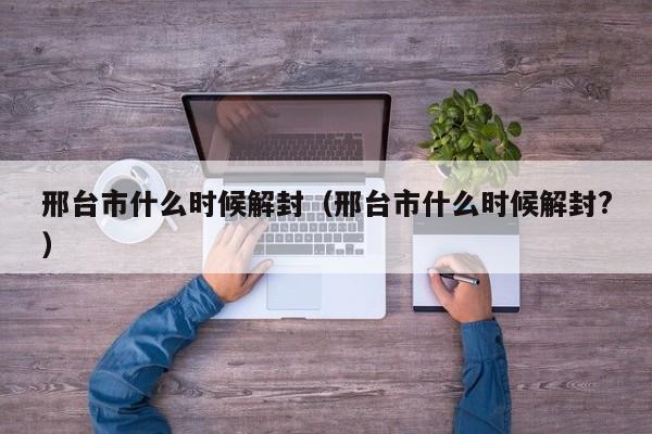 邢台市什么时候解封(邢台市什么时候解封?)