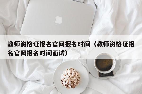教师资格证报名官网报名时间(教师资格证报名官网报名时间面试)