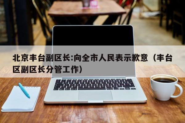 北京丰台副区长:向全市人民表示歉意(丰台区副区长分管工作)