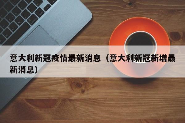 意大利新冠疫情最新消息(意大利新冠新增最新消息)