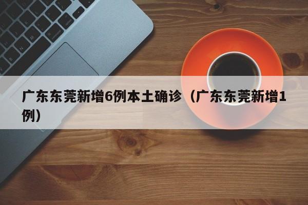 广东东莞新增6例本土确诊(广东东莞新增1例)