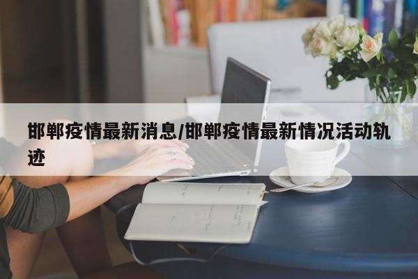 邯郸疫情最新消息/邯郸疫情最新情况活动轨迹