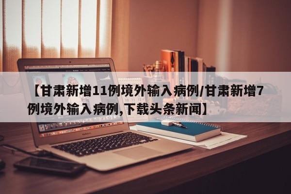 【甘肃新增11例境外输入病例/甘肃新增7例境外输入病例,下载头条新闻】