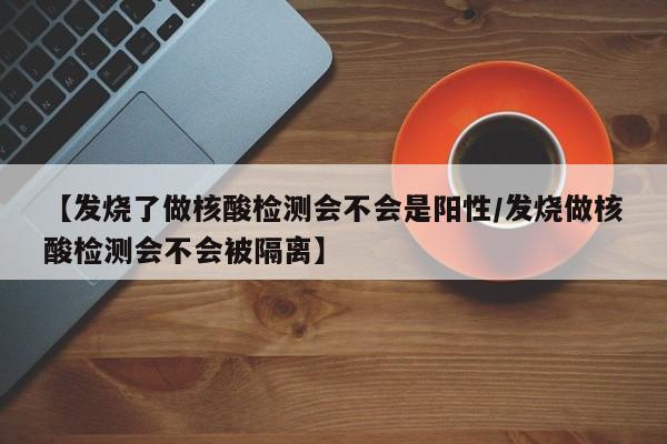 【发烧了做核酸检测会不会是阳性/发烧做核酸检测会不会被隔离】