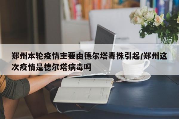 郑州本轮疫情主要由德尔塔毒株引起/郑州这次疫情是德尔塔病毒吗