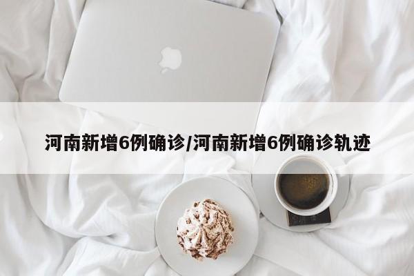河南新增6例确诊/河南新增6例确诊轨迹