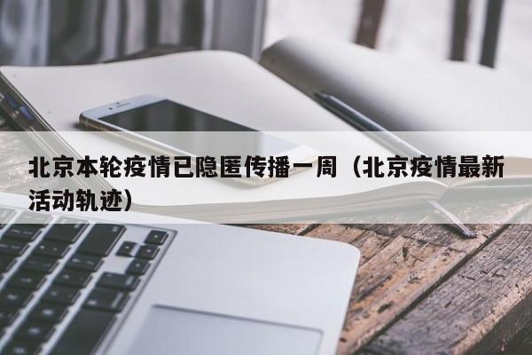 北京本轮疫情已隐匿传播一周(北京疫情最新活动轨迹)