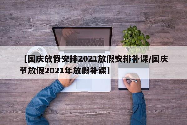 【国庆放假安排2021放假安排补课/国庆节放假2021年放假补课】